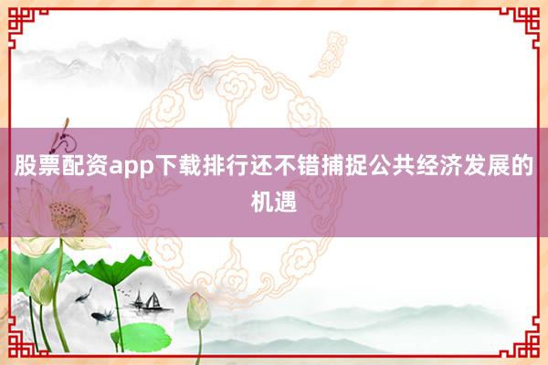 股票配资app下载排行还不错捕捉公共经济发展的机遇