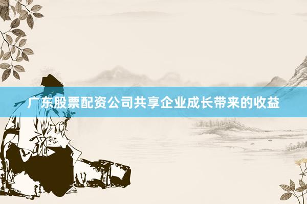 广东股票配资公司共享企业成长带来的收益