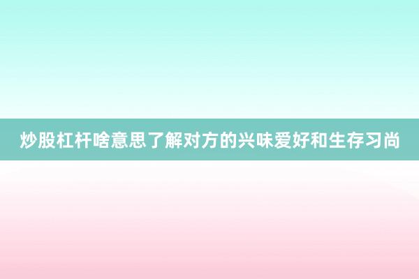 炒股杠杆啥意思了解对方的兴味爱好和生存习尚