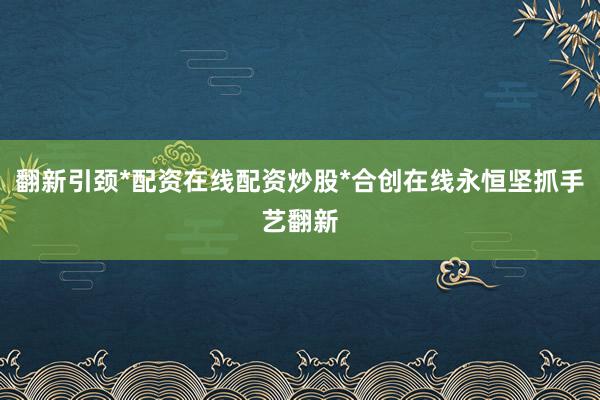 翻新引颈*配资在线配资炒股*合创在线永恒坚抓手艺翻新