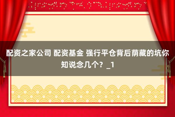 配资之家公司 配资基金 强行平仓背后荫藏的坑你知说念几个？_1