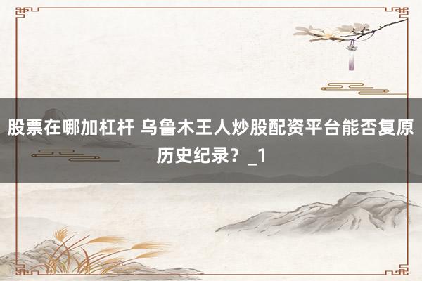 股票在哪加杠杆 乌鲁木王人炒股配资平台能否复原历史纪录？_1