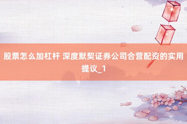股票怎么加杠杆 深度默契证券公司合营配资的实用提议_1