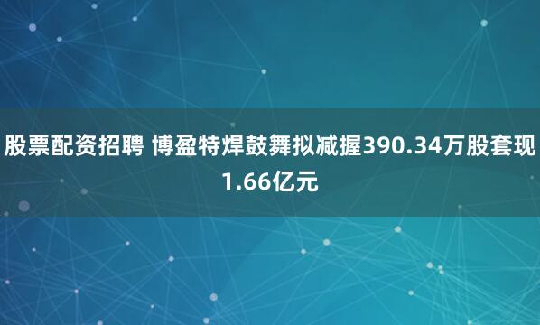 股票配资招聘 博盈特焊鼓舞拟减握390.34万股套现1.66亿元