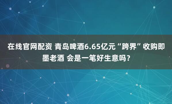 在线官网配资 青岛啤酒6.65亿元“跨界”收购即墨老酒 会是一笔好生意吗？