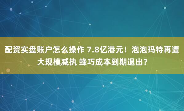 配资实盘账户怎么操作 7.8亿港元！泡泡玛特再遭大规模减执 蜂巧成本到期退出？
