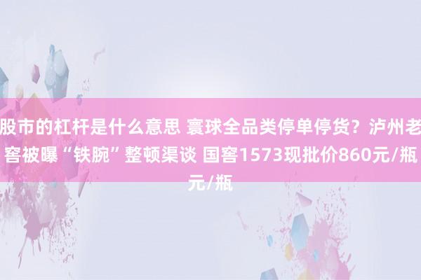 股市的杠杆是什么意思 寰球全品类停单停货？泸州老窖被曝“铁腕”整顿渠谈 国窖1573现批价860元/瓶