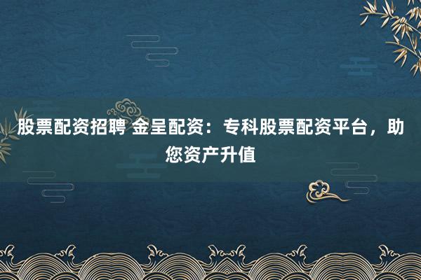 股票配资招聘 金呈配资：专科股票配资平台，助您资产升值
