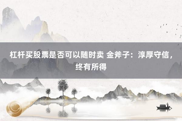 杠杆买股票是否可以随时卖 金斧子：淳厚守信，终有所得