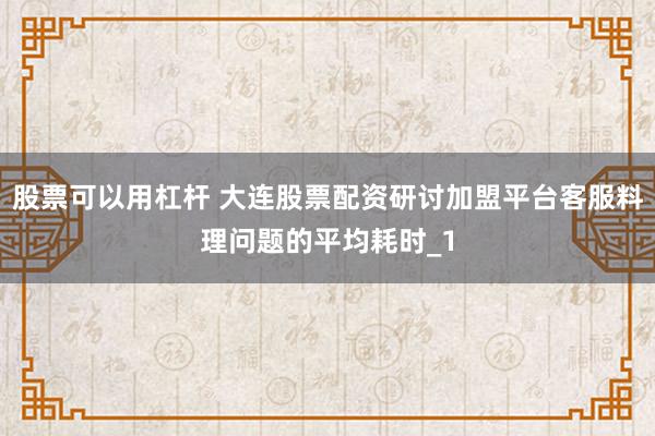 股票可以用杠杆 大连股票配资研讨加盟平台客服料理问题的平均耗时_1