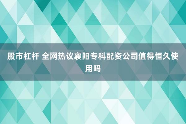 股市杠杆 全网热议襄阳专科配资公司值得恒久使用吗
