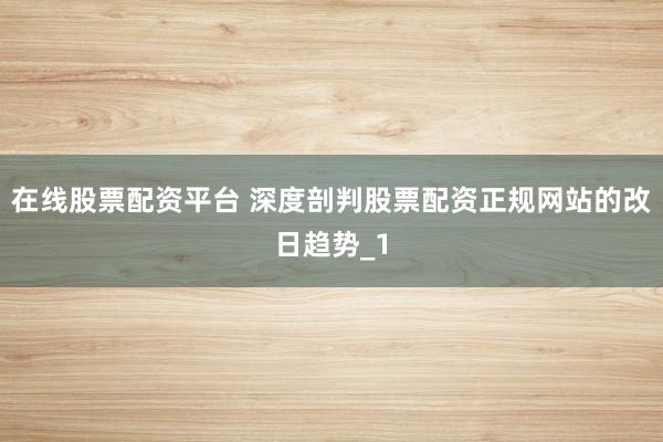 在线股票配资平台 深度剖判股票配资正规网站的改日趋势_1