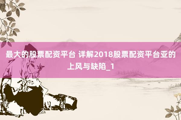 最大的股票配资平台 详解2018股票配资平台亚的上风与缺陷_1