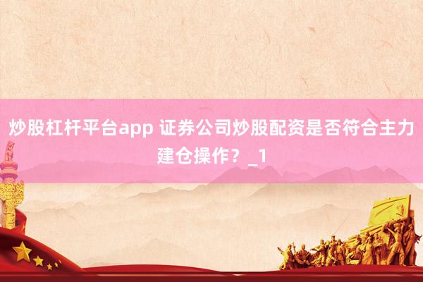 炒股杠杆平台app 证券公司炒股配资是否符合主力建仓操作？_1