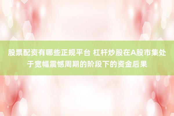 股票配资有哪些正规平台 杠杆炒股在A股市集处于宽幅震憾周期的阶段下的资金后果
