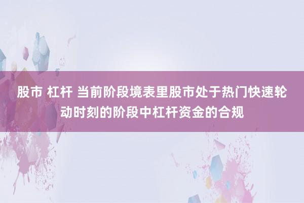 股市 杠杆 当前阶段境表里股市处于热门快速轮动时刻的阶段中杠杆资金的合规