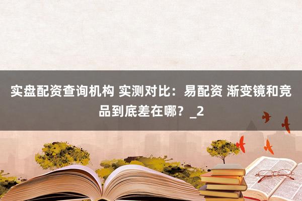 实盘配资查询机构 实测对比：易配资 渐变镜和竞品到底差在哪？_2