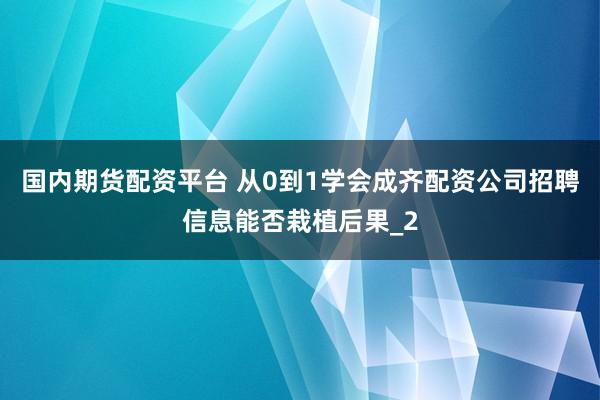 国内期货配资平台 从0到1学会成齐配资公司招聘信息能否栽植后果_2