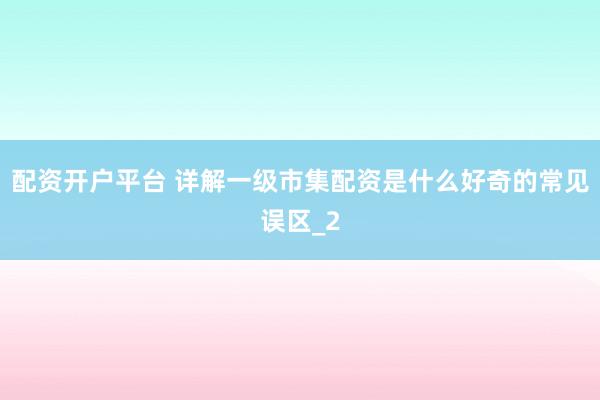 配资开户平台 详解一级市集配资是什么好奇的常见误区_2