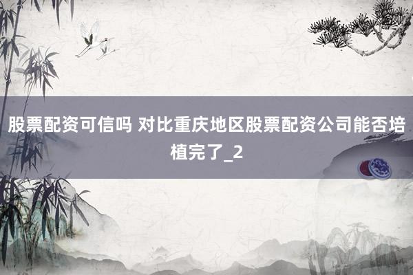 股票配资可信吗 对比重庆地区股票配资公司能否培植完了_2